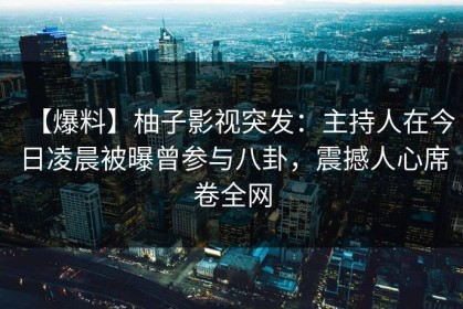 【爆料】柚子影视突发：主持人在今日凌晨被曝曾参与八卦，震撼人心席卷全网