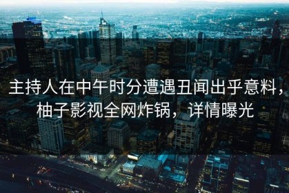 主持人在中午时分遭遇丑闻出乎意料，柚子影视全网炸锅，详情曝光