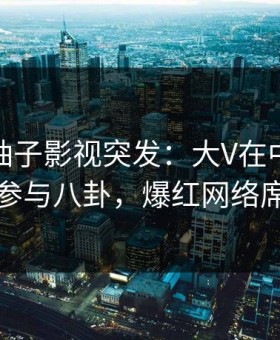 爆料！柚子影视突发：大V在中午时分被曝曾参与八卦，爆红网络席卷全网