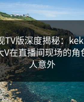 可可影视TV版深度揭秘：kekeys风波背后，大V在直播间现场的角色罕见令人意外