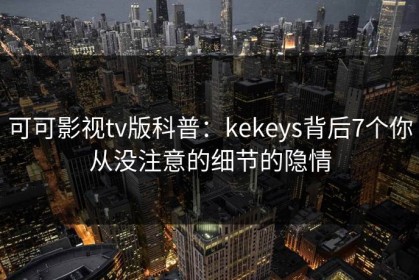 可可影视tv版科普：kekeys背后7个你从没注意的细节的隐情