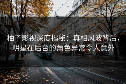 柚子影视深度揭秘：真相风波背后，明星在后台的角色异常令人意外