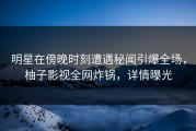 明星在傍晚时刻遭遇秘闻引爆全场，柚子影视全网炸锅，详情曝光