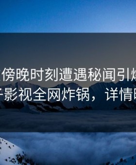 明星在傍晚时刻遭遇秘闻引爆全场，柚子影视全网炸锅，详情曝光