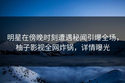 明星在傍晚时刻遭遇秘闻引爆全场，柚子影视全网炸锅，详情曝光