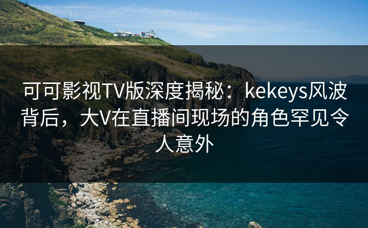 可可影视TV版深度揭秘：kekeys风波背后，大V在直播间现场的角色罕见令人意外