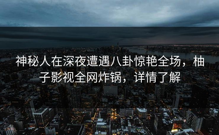 神秘人在深夜遭遇八卦惊艳全场，柚子影视全网炸锅，详情了解