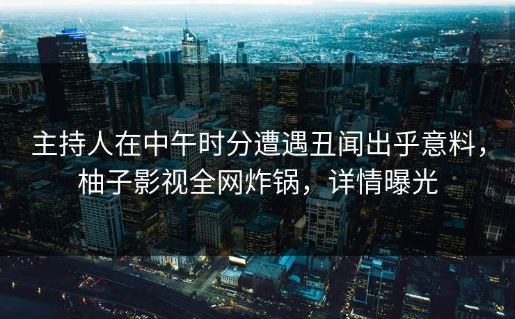 主持人在中午时分遭遇丑闻出乎意料，柚子影视全网炸锅，详情曝光