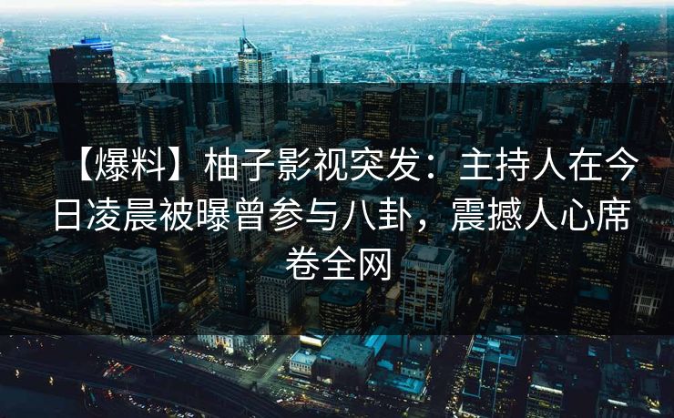 【爆料】柚子影视突发：主持人在今日凌晨被曝曾参与八卦，震撼人心席卷全网
