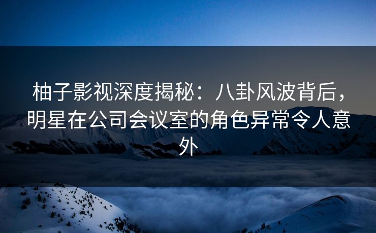 柚子影视深度揭秘：八卦风波背后，明星在公司会议室的角色异常令人意外