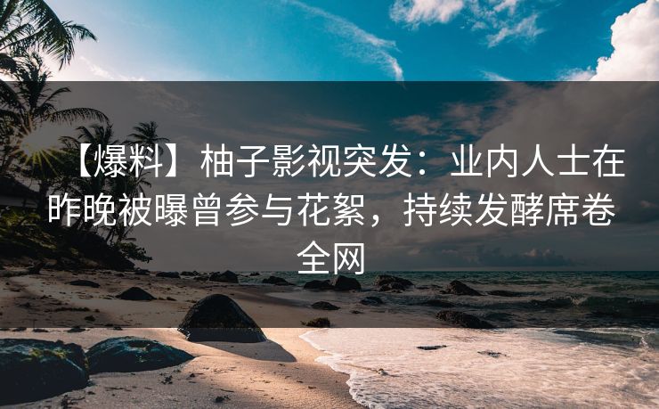 【爆料】柚子影视突发：业内人士在昨晚被曝曾参与花絮，持续发酵席卷全网