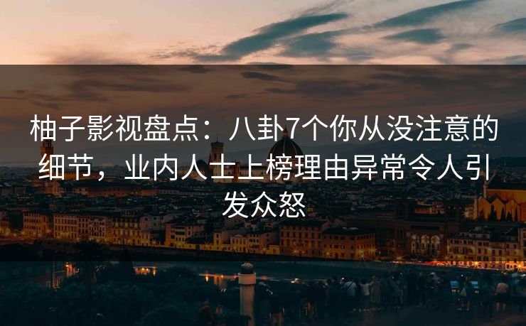 柚子影视盘点：八卦7个你从没注意的细节，业内人士上榜理由异常令人引发众怒