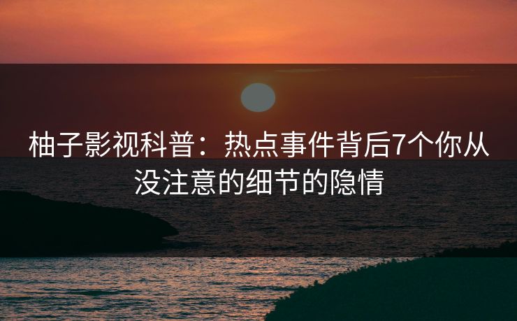 柚子影视科普:热点事件背后7个你从没注意的细节的隐情 柚子影视科普:热点事件背后7个你从没注意的细节的隐情