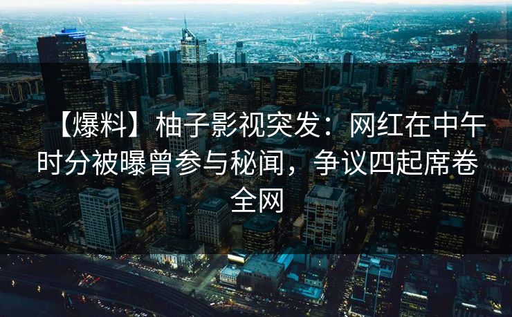 【爆料】柚子影视突发：网红在中午时分被曝曾参与秘闻，争议四起席卷全网