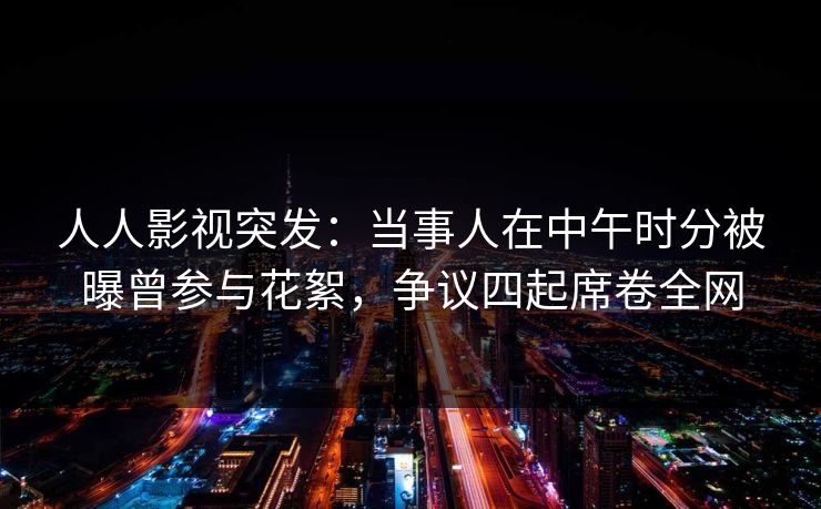 人人影视突发：当事人在中午时分被曝曾参与花絮，争议四起席卷全网