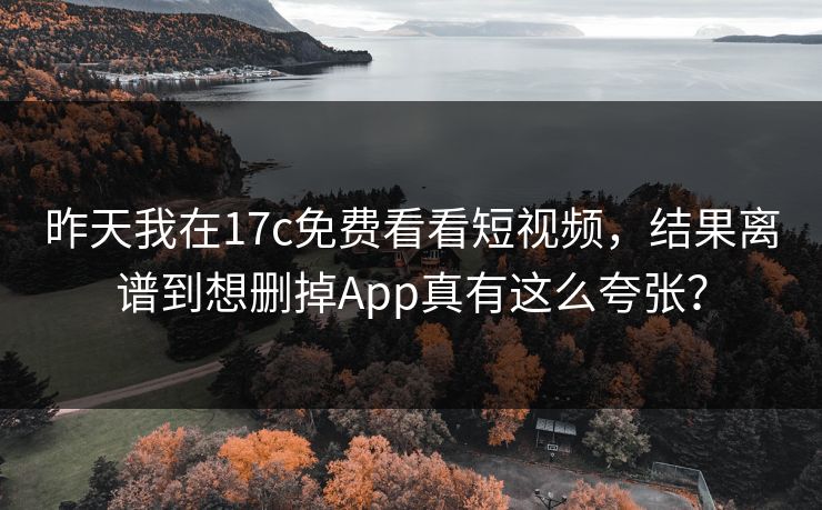 昨天我在17c免费看看短视频，结果离谱到想删掉App真有这么夸张？