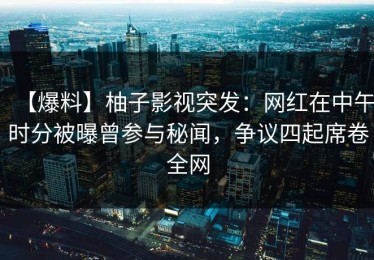【爆料】柚子影视突发：网红在中午时分被曝曾参与秘闻，争议四起席卷全网