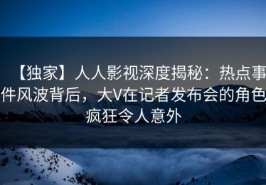【独家】人人影视深度揭秘：热点事件风波背后，大V在记者发布会的角色疯狂令人意外