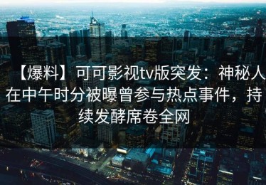 【爆料】可可影视tv版突发：神秘人在中午时分被曝曾参与热点事件，持续发酵席卷全网