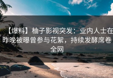 【爆料】柚子影视突发：业内人士在昨晚被曝曾参与花絮，持续发酵席卷全网
