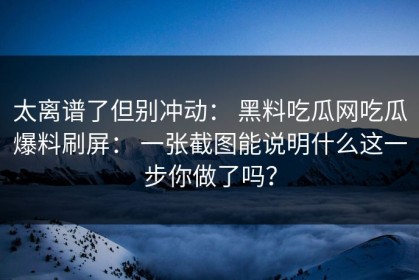 太离谱了但别冲动： 黑料吃瓜网吃瓜爆料刷屏： 一张截图能说明什么这一步你做了吗？
