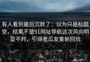有人看到最后沉默了：以为只是标题党，结果不是91网址导航这次风向明显不对，引得老瓜友重新回坑