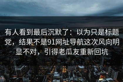 有人看到最后沉默了：以为只是标题党，结果不是91网址导航这次风向明显不对，引得老瓜友重新回坑
