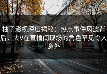 柚子影视深度揭秘：热点事件风波背后，大V在直播间现场的角色罕见令人意外