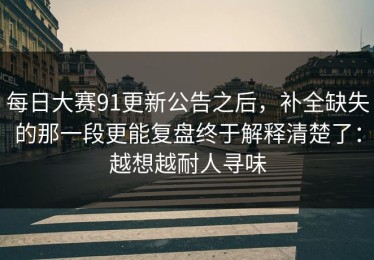 每日大赛91更新公告之后，补全缺失的那一段更能复盘终于解释清楚了：越想越耐人寻味
