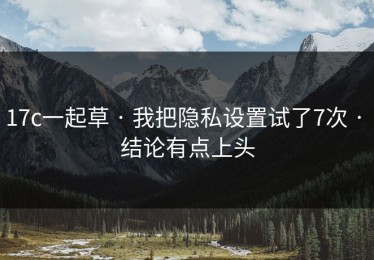 17c一起草 · 我把隐私设置试了7次 · 结论有点上头