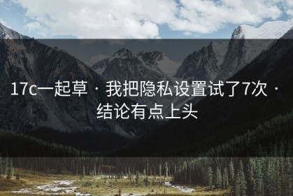 17c一起草 · 我把隐私设置试了7次 · 结论有点上头