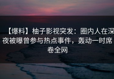 【爆料】柚子影视突发：圈内人在深夜被曝曾参与热点事件，轰动一时席卷全网