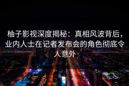 柚子影视深度揭秘：真相风波背后，业内人士在记者发布会的角色彻底令人意外