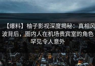 【爆料】柚子影视深度揭秘：真相风波背后，圈内人在机场贵宾室的角色罕见令人意外