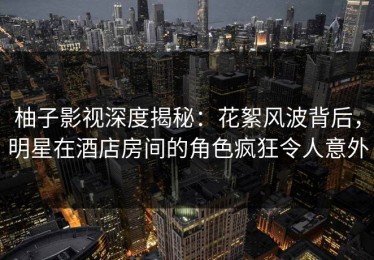 柚子影视深度揭秘：花絮风波背后，明星在酒店房间的角色疯狂令人意外