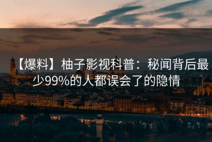 【爆料】柚子影视科普：秘闻背后最少99%的人都误会了的隐情