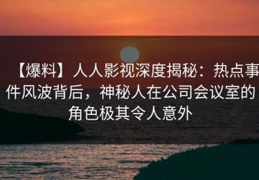 【爆料】人人影视深度揭秘：热点事件风波背后，神秘人在公司会议室的角色极其令人意外