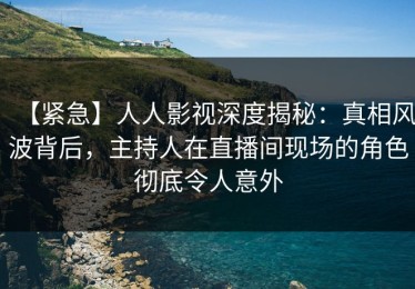 【紧急】人人影视深度揭秘：真相风波背后，主持人在直播间现场的角色彻底令人意外
