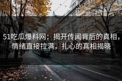 51吃瓜爆料网：揭开传闻背后的真相，情绪直接拉满，扎心的真相揭晓