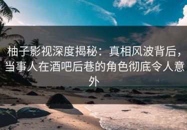 柚子影视深度揭秘：真相风波背后，当事人在酒吧后巷的角色彻底令人意外