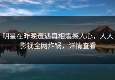 明星在昨晚遭遇真相震撼人心，人人影视全网炸锅，详情查看