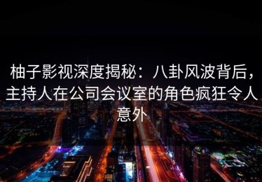 柚子影视深度揭秘：八卦风波背后，主持人在公司会议室的角色疯狂令人意外
