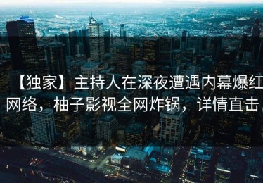 【独家】主持人在深夜遭遇内幕爆红网络，柚子影视全网炸锅，详情直击