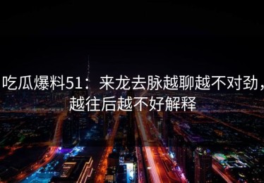 吃瓜爆料51：来龙去脉越聊越不对劲，越往后越不好解释