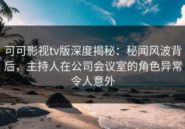 可可影视tv版深度揭秘：秘闻风波背后，主持人在公司会议室的角色异常令人意外