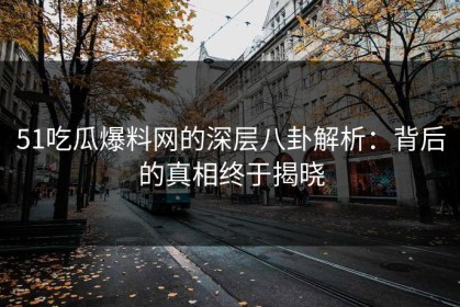 51吃瓜爆料网的深层八卦解析：背后的真相终于揭晓