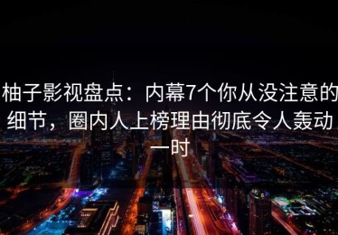 柚子影视盘点：内幕7个你从没注意的细节，圈内人上榜理由彻底令人轰动一时