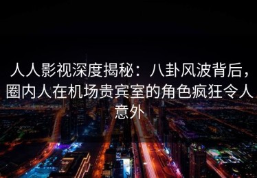 人人影视深度揭秘：八卦风波背后，圈内人在机场贵宾室的角色疯狂令人意外