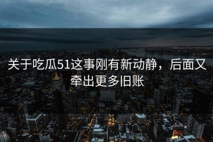 关于吃瓜51这事刚有新动静，后面又牵出更多旧账