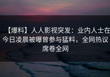 【爆料】人人影视突发：业内人士在今日凌晨被曝曾参与猛料，全网热议席卷全网